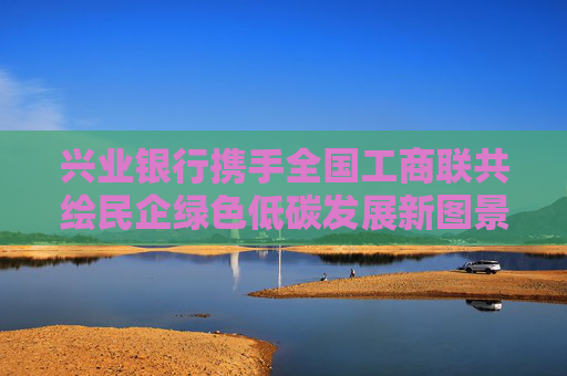 兴业银行携手全国工商联共绘民企绿色低碳发展新图景 -- 兴业银行官方网站