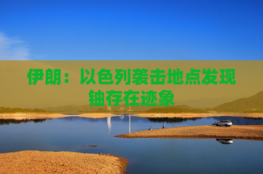 伊朗：以色列袭击地点发现铀存在迹象