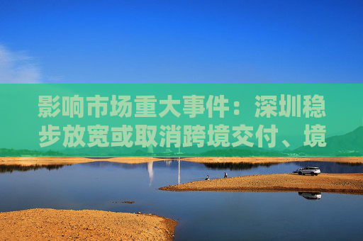 影响市场重大事件：深圳稳步放宽或取消跨境交付、境外消费等服务贸易限制措施