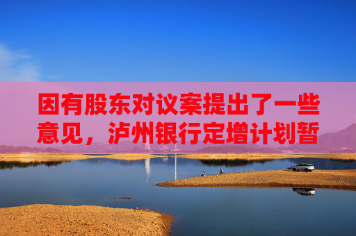 因有股东对议案提出了一些意见，泸州银行定增计划暂缓审议