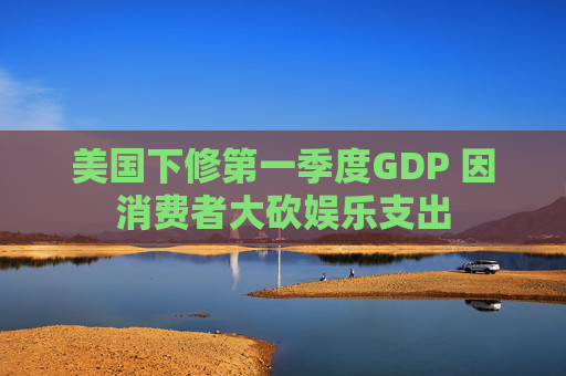 美国下修第一季度GDP 因消费者大砍娱乐支出