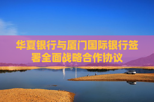 华夏银行与厦门国际银行签署全面战略合作协议
