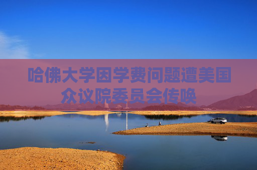 哈佛大学因学费问题遭美国众议院委员会传唤