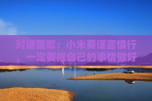 对话雷军：小米要谨言慎行，一定要把自己的事情做好，任何瑕疵都可能被放大