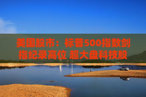 美国股市：标普500指数剑指纪录高位 超大盘科技股领涨
