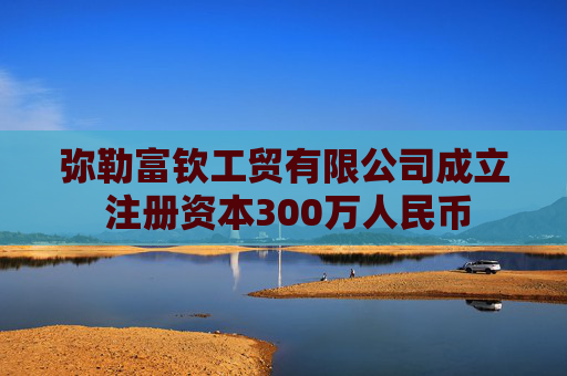 弥勒富钦工贸有限公司成立 注册资本300万人民币