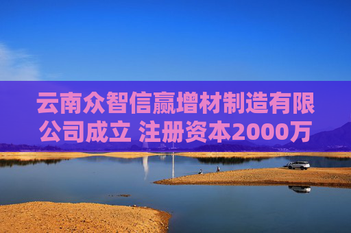 云南众智信赢增材制造有限公司成立 注册资本2000万人民币