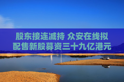 股东接连减持 众安在线拟配售新股募资三十九亿港元