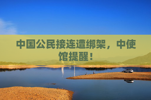 中国公民接连遭绑架，中使馆提醒！