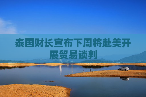 泰国财长宣布下周将赴美开展贸易谈判