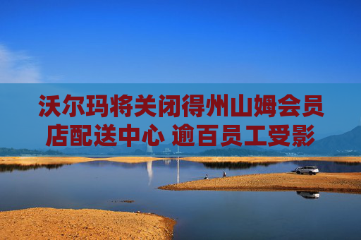 沃尔玛将关闭得州山姆会员店配送中心 逾百员工受影响