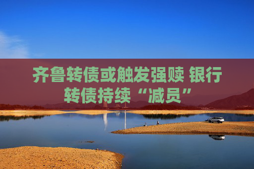 齐鲁转债或触发强赎 银行转债持续“减员”