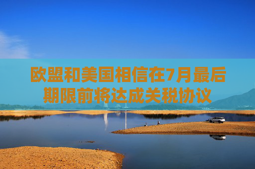 欧盟和美国相信在7月最后期限前将达成关税协议