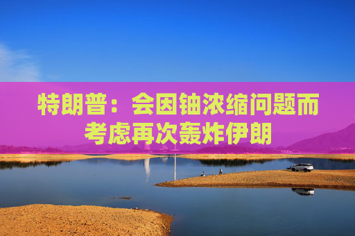 特朗普：会因铀浓缩问题而考虑再次轰炸伊朗
