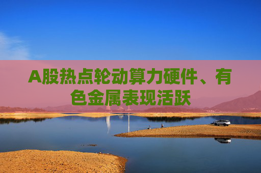 A股热点轮动算力硬件、有色金属表现活跃