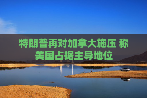 特朗普再对加拿大施压 称美国占据主导地位