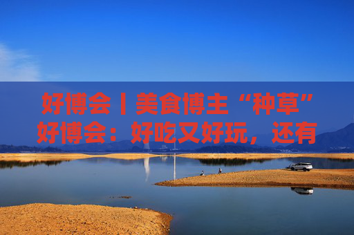 好博会丨美食博主“种草”好博会：好吃又好玩，还有好多“羊毛”可以薅