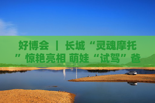 好博会 ｜ 长城“灵魂摩托”惊艳亮相 萌娃“试驾”爸妈打卡