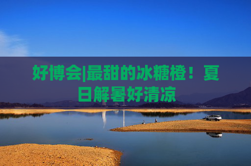 好博会|最甜的冰糖橙！夏日解暑好清凉