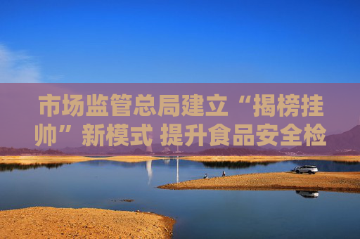 市场监管总局建立“揭榜挂帅”新模式 提升食品安全检验检测能力
