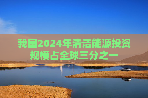 我国2024年清洁能源投资规模占全球三分之一