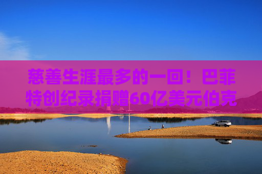 慈善生涯最多的一回！巴菲特创纪录捐赠60亿美元伯克希尔股票