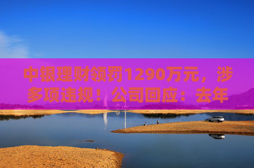 中银理财领罚1290万元，涉多项违规！公司回应：去年6月已全部整改完毕