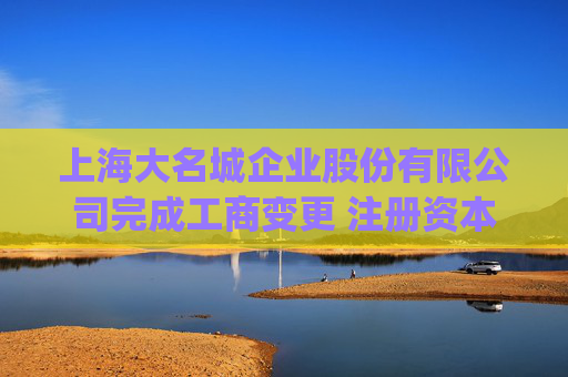上海大名城企业股份有限公司完成工商变更 注册资本(金)变更减至236485万人民币