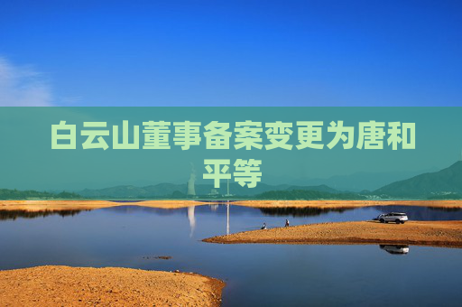 白云山董事备案变更为唐和平等