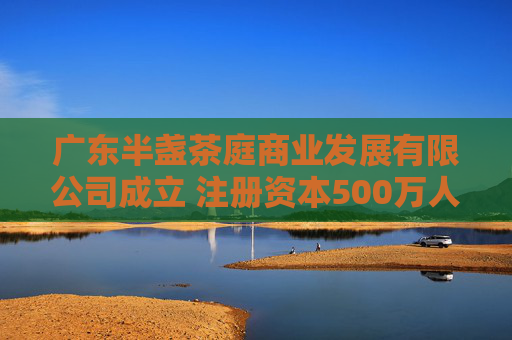 广东半盏茶庭商业发展有限公司成立 注册资本500万人民币