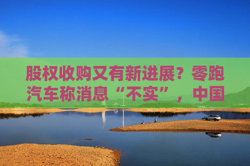 股权收购又有新进展？零跑汽车称消息“不实”，中国一汽暂未回应