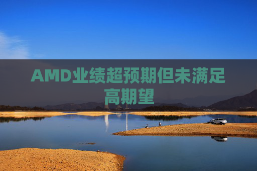 AMD业绩超预期但未满足高期望  第1张