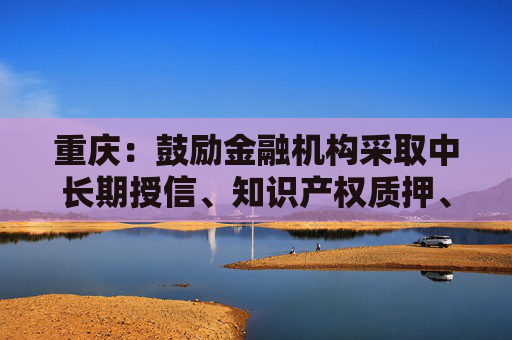 重庆：鼓励金融机构采取中长期授信、知识产权质押、银担银租联动等方式支持企业开发创新药