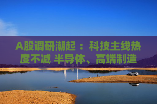 A股调研潮起 ：科技主线热度不减 半导体、高端制造成焦点  第1张