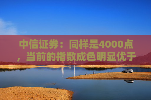 中信证券：同样是4000点，当前的指数成色明显优于2015年同期