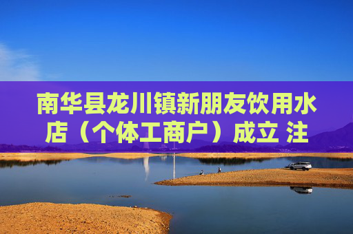 南华县龙川镇新朋友饮用水店（个体工商户）成立 注册资本6万人民币