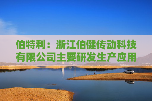 伯特利：浙江伯健传动科技有限公司主要研发生产应用于人形机器人的滚珠丝杠、微型、行星滚柱丝杠等产品