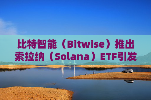 比特智能（Bitwise）推出索拉纳（Solana）ETF引发行业争抢