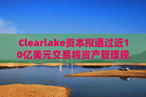 Clearlake资本拟通过近10亿美元交易将资产管理规模翻倍