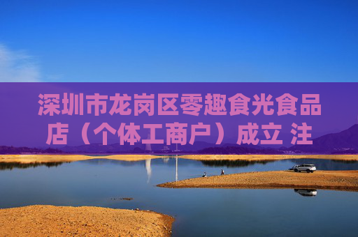 深圳市龙岗区零趣食光食品店（个体工商户）成立 注册资本5万人民币