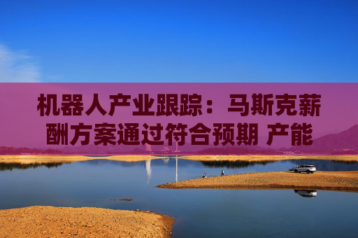 机器人产业跟踪：马斯克薪酬方案通过符合预期 产能和产品迭代加码