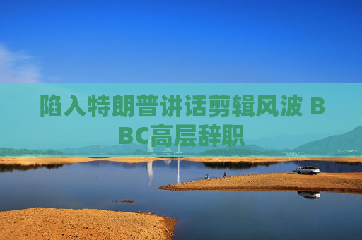 陷入特朗普讲话剪辑风波 BBC高层辞职