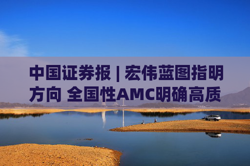 中国证券报 | 宏伟蓝图指明方向 全国性AMC明确高质量发展新方位