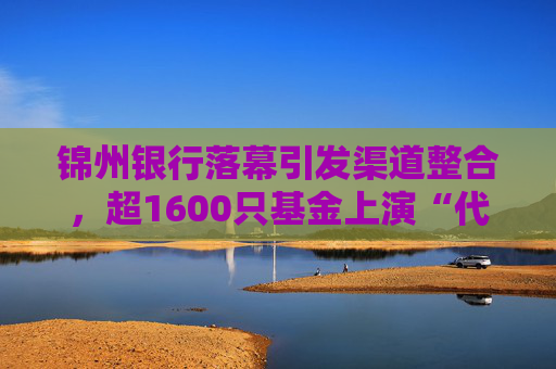 锦州银行落幕引发渠道整合，超1600只基金上演“代销大迁徙”