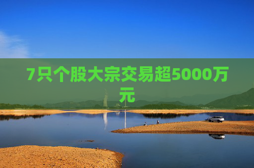 7只个股大宗交易超5000万元 第1张 7只个股大宗交易超5000万元 第1张