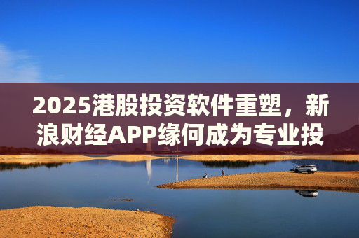 2025港股投资软件重塑，新浪财经APP缘何成为专业投资者首选？
