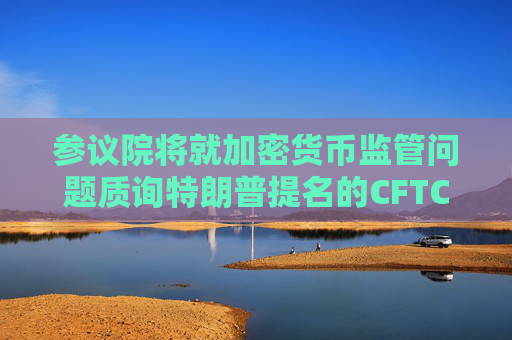 参议院将就加密货币监管问题质询特朗普提名的CFTC主席人选  第1张