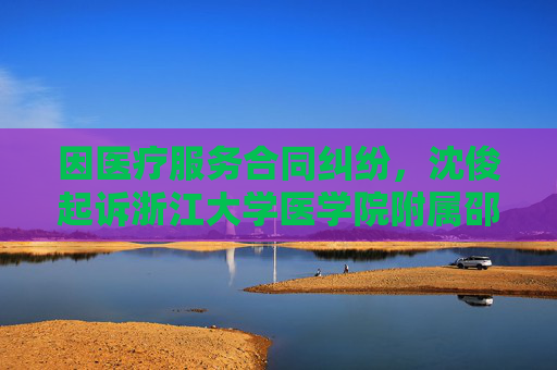 因医疗服务合同纠纷，沈俊起诉浙江大学医学院附属邵逸夫医院等