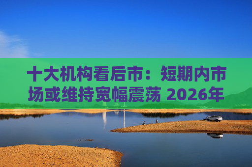 十大机构看后市：短期内市场或维持宽幅震荡 2026年春季或迎阶段高点