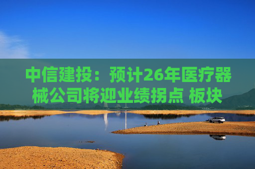 中信建投：预计26年医疗器械公司将迎业绩拐点 板块估值正在被重估